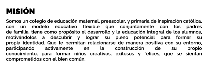 MISIÓN  Somos un colegio de educación maternal, preescolar, y primaria de inspiración católica, con un modelo educativo flexible que conjuntamente con los padres de familia, tiene como propósito el desarrollo y la educación integral de los alumnos, motivándolos a descubrir y lograr su pleno potencial para formar su propia identidad. Que le permitan relacionarse de manera positiva con su entorno, participando activamente en la construcción de su propio conocimiento, para formar niños creativos, exitosos y felices, que se sientan comprometidos con el bien común.